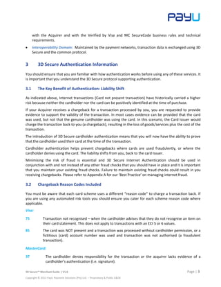 3D Secure™ Merchant Guide | V1.6 Page | 3
Copyright © 2013 PayU Payment Solutions (Pty) Ltd. – Proprietary & Public E&OE
with the Acquirer and with the Verified by Visa and MC SecureCode business rules and technical
requirements.
 Interoperability Domain: Maintained by the payment networks, transaction data is exchanged using 3D
Secure and the common protocol.
3 3D Secure Authentication Information
You should ensure that you are familiar with how authentication works before using any of these services. It
is important that you understand the 3D Secure protocol supporting authentication.
3.1 The Key Benefit of Authentication: Liability Shift
As indicated above, Internet transactions (Card not present transaction) have historically carried a higher
risk because neither the cardholder nor the card can be positively identified at the time of purchase.
If your Acquirer receives a chargeback for a transaction processed by you, you are requested to provide
evidence to support the validity of the transaction. In most cases evidence can be provided that the card
was used, but not that the genuine cardholder was using the card. In this scenario, the Card Issuer would
charge the transaction back to you (a chargeback), resulting in the loss of goods/services plus the cost of the
transaction.
The introduction of 3D Secure cardholder authentication means that you will now have the ability to prove
that the cardholder used their card at the time of the transaction.
Cardholder authentication helps prevent chargebacks where cards are used fraudulently, or where the
cardholder denies using the card. The liability shifts from you, back to the card Issuer.
Minimising the risk of fraud is essential and 3D Secure Internet Authentication should be used in
conjunction with and not instead of any other fraud checks that you should have in place and it is important
that you maintain your existing fraud checks. Failure to maintain existing fraud checks could result in you
receiving chargebacks. Please refer to Appendix A for our ‘Best Practice’ on managing internet fraud.
3.2 Chargeback Reason Codes Included
You must be aware that each card scheme uses a different “reason code” to charge a transaction back. If
you are using any automated risk tools you should ensure you cater for each scheme reason code where
applicable.
Visa:
75 Transaction not recognised – when the cardholder advises that they do not recognise an item on
their card statement. This does not apply to transactions with an ECI 5 or 6 values.
85 The card was NOT present and a transaction was processed without cardholder permission, or a
fictitious (card) account number was used and transaction was not authorised (a fraudulent
transaction).
MasterCard:
37 The cardholder denies responsibility for the transaction or the acquirer lacks evidence of a
cardholder’s authentication (i.e. signature).
 