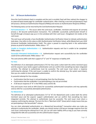 3D Secure™ Merchant Guide | V1.6 Page | 5
Copyright © 2013 PayU Payment Solutions (Pty) Ltd. – Proprietary & Public E&OE
3.4 3D Secure Authentication
Once the Card Enrolment check is complete and the card is enrolled, PayU will then redirect the shopper to
an external bank hosted page for cardholder authentication. After entering a one-time pin/password, PayU
will process a 3D Secure Authentication Request (PAReq) and receive an Authentication Response (PARes).
The following status can be returned by the Card Authentication Request:
Full Authentication = Y: This occurs when the card issuer, cardholder, merchant and acquirer all correctly
process a 3D Secured authentication transaction. The cardholder successfully authenticated himself or
herself (through a browser pop up or in-line window) with their card issuer. Chargeback risk resides at the
card issuer.
The card issuer will provide a Cavv (Cardholder Authentication Verification Value) to indicate authentication
took place. Visa refers to this value as AAV (Authentication Verification Value), while MasterCard uses UCAF
(Universal Cardholder Authentication Field). This value is passed to acquiring bank in the authorisation
process as proof of authentication. PARes status = “Y”
Unable to Complete Authentication = U: Authentication requests sent but is unable to be completed.
PARes status = “U”
Successful Attempted Authentication = A: Authentication request sent successfully but the cardholder
could not be authenticated. PARes status = “A”
The card schemes differ with their support of “U” and “A” responses re liability shift.
For Visa:
The definition of an attempted authentication (“A”) for Visa cards is when both the online merchant (you)
and the acquirer (your bank) support authentication and can confirm that everything has been integrated
correctly. The attempt to authenticate must be successful. The card issuer must return a response
confirming the attempt. If the card issuer is unable to confirm the attempt (e.g. the system went down),
then you are unable to claim attempted authentication.
A successful attempt for Visa includes:
• Confirmation that the Issuer is not participating, from the Visa Directory
• Confirmation that the cardholder is not participating or has not yet enrolled
 A 3D Secure response of “A” in the PARes status and ECI 06.
Visa card issuers must send an AAV (Cavv) for successfully authenticated transactions and may optionally
send an AAV for a successfully attempted authentication.
For MasterCard:
The definition of an attempted authentication (“U” & “A”) for MasterCard cards is when both the online
merchant (you) and the acquirer support authentication and can confirm that everything has been
integrated correctly. The attempt to authenticate must be successful. The card issuer must return a
response confirming the attempt. The term for this is “Merchant UCAF” (Cavv) which simply means that you
are participating in the SecureCode™ scheme.
You can claim attempted authentication on a MasterCard SecureCode™ transaction when you make any
attempt to authenticate the cardholder. Ideally, you should receive a 3D Secure message response from the
card issuer confirming the attempt but if not, you can still claim liability shift as long as you have correctly
integrated the SDK and successfully sent the authentication request.
 