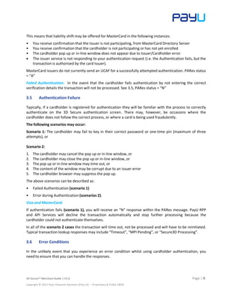 3D Secure™ Merchant Guide | V1.6 Page | 6
Copyright © 2013 PayU Payment Solutions (Pty) Ltd. – Proprietary & Public E&OE
This means that liability shift may be offered for MasterCard in the following instances:
• You receive confirmation that the Issuer is not participating, from MasterCard Directory Server
• You receive confirmation that the cardholder is not participating or has not yet enrolled
• The cardholder pop up or in-line window does not appear due to Issuer/Cardholder error
 The issuer service is not responding to your authentication request (i.e. the Authentication fails, but the
transaction is authorised by the card Issuer).
MasterCard issuers do not currently send an UCAF for a successfully attempted authentication. PARes status
= “A”
Failed Authentication: In the event that the cardholder fails authentication by not entering the correct
verification details the transaction will not be processed. See 3.5, PARes status = “N”
3.5 Authentication Failure
Typically, if a cardholder is registered for authentication they will be familiar with the process to correctly
authenticate on the 3D Secure authentication screen. There may, however, be occasions where the
cardholder does not follow the correct process, or where a card is being used fraudulently.
The following scenarios may occur:
Scenario 1: The cardholder may fail to key in their correct password or one-time pin (maximum of three
attempts), or
Scenario 2:
1. The cardholder may cancel the pop up or in-line window, or
2. The cardholder may close the pop up or in-line window, or
3. The pop up or in-line window may time out, or
4. The content of the window may be corrupt due to an issuer error
5. The cardholder browser may suppress the pop up.
The above scenarios can be described as:
• Failed Authentication (scenario 1)
• Error during Authentication (scenarios 2).
Visa and MasterCard:
If authentication fails (scenario 1), you will receive an “N” response within the PARes message. PayU RPP
and API Services will decline the transaction automatically and stop further processing because the
cardholder could not authenticate themselves.
In all of the scenario 2 cases the transaction will time out, not be processed and will have to be reinitiated.
Typical transaction lookup responses may include “Timeout”, “MPI Pending”, or “Secure3D Processing”.
3.6 Error Conditions
In the unlikely event that you experience an error condition whilst using cardholder authentication, you
need to ensure that you can handle the responses.
 