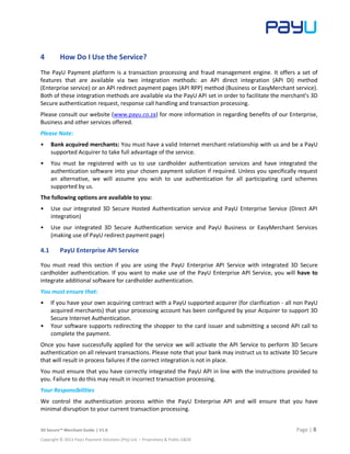 3D Secure™ Merchant Guide | V1.6 Page | 8
Copyright © 2013 PayU Payment Solutions (Pty) Ltd. – Proprietary & Public E&OE
4 How Do I Use the Service?
The PayU Payment platform is a transaction processing and fraud management engine. It offers a set of
features that are available via two integration methods: an API direct integration (API DI) method
(Enterprise service) or an API redirect payment pages (API RPP) method (Business or EasyMerchant service).
Both of these integration methods are available via the PayU API set in order to facilitate the merchant's 3D
Secure authentication request, response call handling and transaction processing.
Please consult our website (www.payu.co.za) for more information in regarding benefits of our Enterprise,
Business and other services offered.
Please Note:
• Bank acquired merchants: You must have a valid Internet merchant relationship with us and be a PayU
supported Acquirer to take full advantage of the service.
• You must be registered with us to use cardholder authentication services and have integrated the
authentication software into your chosen payment solution if required. Unless you specifically request
an alternative, we will assume you wish to use authentication for all participating card schemes
supported by us.
The following options are available to you:
• Use our integrated 3D Secure Hosted Authentication service and PayU Enterprise Service (Direct API
integration)
• Use our integrated 3D Secure Authentication service and PayU Business or EasyMerchant Services
(making use of PayU redirect payment page)
4.1 PayU Enterprise API Service
You must read this section if you are using the PayU Enterprise API Service with integrated 3D Secure
cardholder authentication. If you want to make use of the PayU Enterprise API Service, you will have to
integrate additional software for cardholder authentication.
You must ensure that:
• If you have your own acquiring contract with a PayU supported acquirer (for clarification - all non PayU
acquired merchants) that your processing account has been configured by your Acquirer to support 3D
Secure Internet Authentication.
• Your software supports redirecting the shopper to the card issuer and submitting a second API call to
complete the payment.
Once you have successfully applied for the service we will activate the API Service to perform 3D Secure
authentication on all relevant transactions. Please note that your bank may instruct us to activate 3D Secure
that will result in process failures if the correct integration is not in place.
You must ensure that you have correctly integrated the PayU API in line with the instructions provided to
you. Failure to do this may result in incorrect transaction processing.
Your Responsibilities
We control the authentication process within the PayU Enterprise API and will ensure that you have
minimal disruption to your current transaction processing.
 