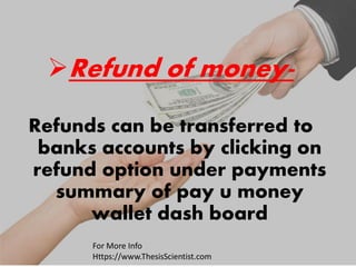 Refund of money-
Refunds can be transferred to
banks accounts by clicking on
refund option under payments
summary of pay u money
wallet dash board
For More Info
Https://www.ThesisScientist.com
 