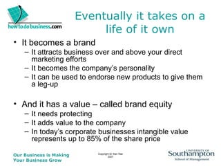 Eventually it takes on a life of it own It becomes a brand It attracts business over and above your direct marketing efforts It becomes the company’s personality It can be used to endorse new products to give them a leg-up And it has a value – called brand equity It needs protecting It adds value to the company In today’s corporate businesses intangible value represents up to 85% of the share price 