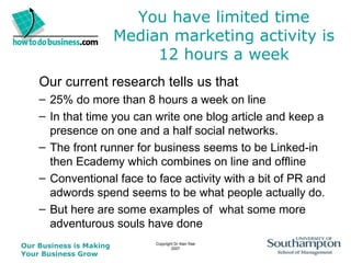 You have limited time Median marketing activity is 12 hours a week Our current research tells us that  25% do more than 8 hours a week on line In that time you can write one blog article and keep a presence on one and a half social networks. The front runner for business seems to be Linked-in then Ecademy which combines on line and offline Conventional face to face activity with a bit of PR and adwords spend seems to be what people actually do. But here are some examples of  what some more adventurous souls have done 