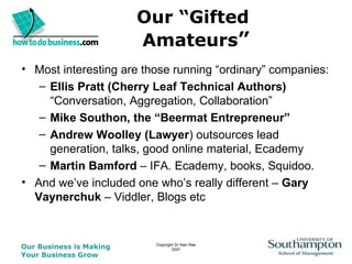 Our “Gifted  Amateurs ” Most interesting are those running “ordinary” companies: Ellis Pratt (Cherry Leaf Technical Authors)  “Conversation, Aggregation, Collaboration” Mike Southon, the “Beermat Entrepreneur” Andrew Woolley (Lawyer ) outsources lead generation, talks, good online material, Ecademy Martin Bamford  – IFA. Ecademy, books, Squidoo. And we’ve included one who’s really different –  Gary Vaynerchuk  – Viddler, Blogs etc 