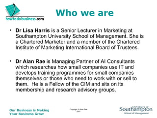 Who we are Dr Lisa Harris  is a Senior Lecturer in Marketing at Southampton University School of Management. She is a Chartered Marketer and a member of the Chartered Institute of Marketing International Board of Trustees.  Dr Alan Rae  is Managing Partner of AI Consultants which researches how small companies use IT and develops training programmes for small companies themselves or those who need to work with or sell to them.  He is a Fellow of the CIM and sits on its membership and research advisory groups.  