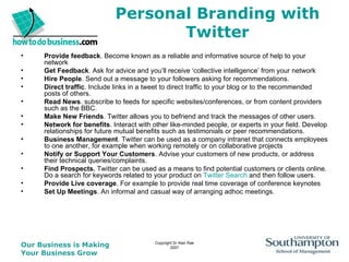 Personal Branding with Twitter Provide feedback . Become known as a reliable and informative source of help to your network  Get Feedback . Ask for advice and you’ll receive ‘collective intelligence’ from your network Hire People . Send out a message to your followers asking for recommendations.  Direct traffic . Include links in a tweet to direct traffic to your blog or to the recommended posts of others.  Read News . subscribe to feeds for specific websites/conferences, or from content providers such as the BBC.  Make New Friends . Twitter allows you to befriend and track the messages of other users.  Network for benefits . Interact with other like-minded people, or experts in your field. Develop relationships for future mutual benefits such as testimonials or peer recommendations.  Business Management . Twitter can be used as a company intranet that connects employees to one another, for example when working remotely or on collaborative projects  Notify or Support Your Customers . Advise your customers of new products, or address their technical queries/complaints. Find Prospects.  Twitter can be used as a means to find potential customers or clients online. Do a search for keywords related to your product on  Twitter Search  and then follow users.  Provide Live coverage . For example to provide real time coverage of conference keynotes  Set Up Meetings . An informal and casual way of arranging adhoc meetings.  