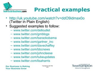 Practical examples http://uk.youtube.com/watch?v=ddO9idmax0o  (Twitter in Plain English) Suggested examples to follow: www.twitter.com/delloutlet www.twitter.com/gmblogs www.twitter.com/barackobama www.twitter.com/gartner_inc www.twitter.com/davechaffey www.twitter.com/bbcnews www.twitter.com/johncleese www.twitter.com/tubeupdates www.twitter.com/lisaharris 