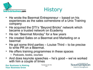 History He wrote the Beermat Entrepreneur – based on his experiences as the sales cornerstone of a Unix Training company He acquired the DTI’s “Beyond Bricks” network which became a trusted network on Ecademy He ran “Beermat Monday” for a few years He created Sales on a Beermat and Marketing on a beermat He got some third parties – Louise Third – to be precise to write PR on a Beermat. He offers training programmes in these spaces Podcasts, books, courses And does keynote speeches – he’s good – we’ve worked with him a couple of times 