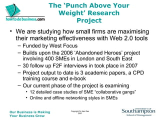 The ‘Punch Above Your Weight’ Research Project We are studying how small firms are maximising their marketing effectiveness with Web 2.0 tools Funded by West Focus Builds upon the 2006 ‘Abandoned Heroes’ project involving 400 SMEs in London and South East  30 follow up F2F interviews in took place in 2007  Project output to date is 3 academic papers, a CPD training course and e-book Our current phase of the project is examining  12 detailed case studies of SME “collaborative gangs” Online and offline networking styles in SMEs 