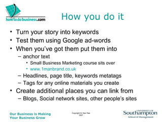 How you do it Turn your story into keywords Test them using Google ad-words When you’ve got them put them into anchor text  Small Business Marketing course sits over www.1manbrand.co.uk Headlines, page title, keywords metatags Tags for any online materials you create Create additional places you can link from Blogs, Social network sites, other people’s sites 