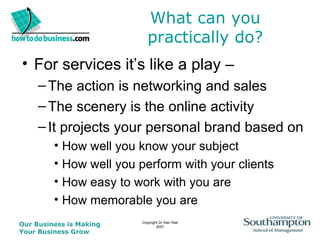 What can you practically do? For services it’s like a play –  The action is networking and sales The scenery is the online activity It projects your personal brand based on  How well you know your subject How well you perform with your clients How easy to work with you are How memorable you are 