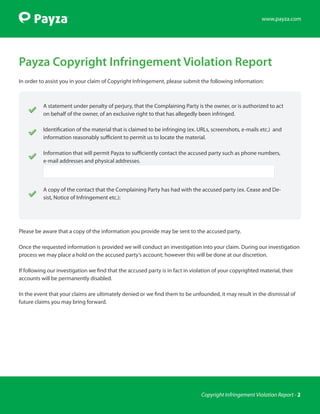 www.payza.com




Payza Copyright Infringement Violation Report
In order to assist you in your claim of Copyright Infringement, please submit the following information:



          A statement under penalty of perjury, that the Complaining Party is the owner, or is authorized to act
          on behalf of the owner, of an exclusive right to that has allegedly been infringed.

          Identification of the material that is claimed to be infringing (ex. URLs, screenshots, e-mails etc.) and
          information reasonably sufficient to permit us to locate the material.

          Information that will permit Payza to sufficiently contact the accused party such as phone numbers,
          e-mail addresses and physical addresses.




          A copy of the contact that the Complaining Party has had with the accused party (ex. Cease and De-
          sist, Notice of Infringement etc.):




Please be aware that a copy of the information you provide may be sent to the accused party.

Once the requested information is provided we will conduct an investigation into your claim. During our investigation
process we may place a hold on the accused party’s account; however this will be done at our discretion.

If following our investigation we find that the accused party is in fact in violation of your copyrighted material, their
accounts will be permanently disabled.

In the event that your claims are ultimately denied or we find them to be unfounded, it may result in the dismissal of
future claims you may bring forward.




                                                                                Copyright Infringement Violation Report - 2
 