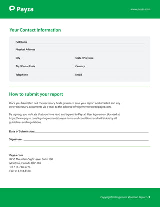 www.payza.com




Your Contact Information

     Full Name

     Physical Address


     City                                               State / Province


     Zip / Postal Code                                  Country


     Telephone                                          Email




How to submit your report
Once you have filled out the necessary fields, you must save your report and attach it and any
other necessary documents via e-mail to the address infringementreport@payza.com.

By signing, you indicate that you have read and agreed to Payza’s User Agreement (located at
https://www.payza.com/legal-agreements/payza-terms-and-conditions) and will abide by all
guidelines and regulations.


Date of Submission:________________________________________________________________________________

Signature: ________________________________________________________________________________________




Payza.com
8255 Mountain Sights Ave. Suite 100
Montreal, Canada H4P 2B5
Tel: 514-748-5774
Fax: 514.744.4420




                                                                             Copyright Infringement Violation Report - 3
 