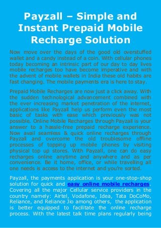 Payzall – Simple and
Instant Prepaid Mobile
Recharge Solution
Now move over the days of the good old overstuffed
wallet and a candy instead of a coin. With cellular phones
today becoming an intrinsic part of our day to day lives
mobile recharges too have become imperative and with
the advent of mobile wallets in India these old habits are
fast changing. The mobile payments era is here to stay.
Prepaid Mobile Recharges are now just a click away. With
the sudden technological advancement combined with
the ever increasing market penetration of the internet,
applications like Payzall help us perform even the most
basic of tasks with ease which previously was not
possible. Online Mobile Recharges through Payzall is your
answer to a hassle-free prepaid recharge experience.
Now avail seamless & quick online recharges through
Payzall and overcome the old troublesome offline
processes of topping up mobile phones by visiting
physical top up stores. With Payzall, one can do easy
recharges online anytime and anywhere and as per
convenience. Be it home, office, or while travelling all
one needs is access to the internet and you’re sorted.
Payzall, the payments application is your one-stop-shop
solution for quick and easy online mobile recharges.
Covering all the major Cellular service providers in the
country namely: Airtel, Vodafone, Idea, Tata DoCoMo,
Reliance, and Reliance Jio among others, the application
is better equipped to facilitate the online recharge
process. With the latest talk time plans regularly being
 