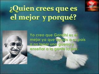 ¿Quien crees que es el mejor  y porqué?Yo creo que Gandhi es el mejor ya que ayudo a su país a no tener una guerra y enseñar a la gente la paz.