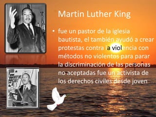 Martin Luther Kingfue un pastor de la iglesia bautista, el también ayudó a crear protestas contra laviolencia con métodos no violentos para parar la discriminación de las personas no aceptadas fue un activista de los derechos civiles desde joven 