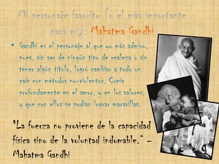 Mi personaje favorito (o el más importante para mi): Mahatma Gandhi Gandhi es el personaje al que yo más admiro, pues, sin ser de ningún tipo de realeza o sin tener algún título, logró cambiar a todo un país con métodos no-violentos. Creía profundamente en el amor, y en los valores, y que con ellos se podían lograr maravillas."La fuerza no proviene de la capacidad física sino de la voluntad indomable.“ – Mahatma Gandhi
