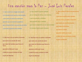 Una canción para la Paz – José Luis Perales  5.- Que se llene la tierra con sonrisas de niñosy que pare la guerra para siempreque hoy la luz se vuelva a encender que suene una canción de amorque todos los hombresque llenan la tierraapuesten unidos por la pazy todas las voces se eleven al cieloal grito de libertad.3.- Que camine la gente confiadapor un campo sin minas y sin muertosy que sea pasado y olvidadoeste presente loco y violentoque nazca la esperanza en los ojos de todosy el abrazo fraterno para siempre.1.- Que se borre la imagen del pasadosi el pasado es de muerte y desconsueloy que nazca un futuro de esperanzapara los que un mal día la perdieronque se llene la tierra con sonrisas de niñosy que pare la guerra para siempre.2.- Que hoy la luz se vuelva a encender que suene una canción de amorque todos los hombres que llenan la tierraapuesten unidos por la pazy todas las voces se eleven al cieloal grito de libertad.4.- Que hoy la luz se vuelva a encenderque suene una canción de amorque todos los hombres que llenan la tierraapuesten unidos por la pazy todas las voces se eleven al cieloal grito de libertad.