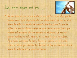 La paz para mi es…La paz para mi no es una moda, ni un estilo, no es algo que te puedas poner y al siguiente día solo desecharlo. La paz es una forma de vida, un estado de armonía interior y con lo que te rodea. La paz es darte cuenta de que tienes errores pero que puedes solucionarlos de una manera no-violenta. La paz es querer cambiar no solo para ti, si no para los que te rodean. Para poder conseguir la paz y hacer un cambio en el mundo primero tienes que cambiar tú. La paz es hoy y siempre, es una forma de vida para ti y para los demás. 