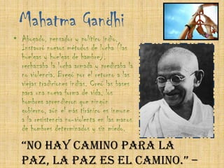 Mahatma GandhiAbogado, pensador y político indio. Instauró nuevos métodos de lucha (las huelgas y huelgas de hambre), rechazaba la lucha armada y predicaba la no violencia. Bregó por el retorno a las viejas tradiciones indias. Creó las bases para una nueva forma de vida, los hombres aprendieron que ningún gobierno, aún el más tiránico es inmune a la resistencia no-violenta en las manos de hombres determinados y sin miedo.“No hay camino para la paz, la paz es el camino.” – Mahatma Ghandi