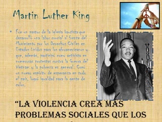 Martin Luther King Fue un pastor de la iglesia bautistaque desarrolló una labor crucial al frente del Movimiento por los Derechos Civiles en Estados Unidos para los afroamericanos y que, además, participó como activista en numerosas protestas contra la Guerra del Vietnam y la pobreza en general. Creó un nuevo espíritu de esperanza en todo el país, logró igualdad para la gente de color.“La violencia crea más problemas sociales que los que resuelve.” – Martin Luther King
