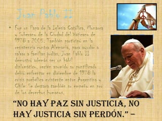 Juan Pablo IIFue un Papa de la Iglesia Católica, Monarca y Soberano de la Ciudad del Vaticano de 1978 a 2005. También participó en la resistencia contra Alemania, para ayudar a salvar a familias judías. Juan Pablo II demostró además ser un hábil diplomático, recién asumido su pontificado debió enfrentar en diciembre de 1978 la crisis prebélica existente entre Argentina y Chile. Se destaca también su empeño en pro de los derechos humanos.“No hay paz sin justicia, no hay justicia sin perdón.” – Juan Pablo II