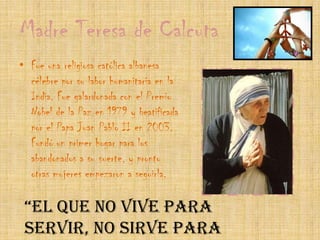 Madre Teresa de CalcutaFue una religiosa católica albanesa célebre por su labor humanitaria en la India. Fue galardonada con el Premio Nobel de la Paz en 1979 y beatificada por el Papa Juan Pablo II en 2003.Fundó un primer hogar para los abandonados a su suerte, y pronto otras mujeres empezaron a seguirla.“El que no vive para servir, no sirve para vivir.” – Madre Teresa de Calcuta