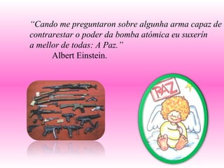 “ Cando me preguntaron sobre algunha arma capaz de contrarestar o poder da bomba atómica eu suxerín  a mellor de todas: A Paz.” Albert Einstein. 