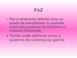 PAZ Paz é xeralmente definida como un estado de tranquilidade ou quietude, como unha ausencia de disturbios ou axitación.(Wikipedia). Tamén pode definirse como a ausencia de violencia ou guerra. 