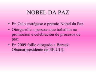 NOBEL DA PAZ En Oslo entrégase o premio Nobel da Paz. Otórgaselle a persoas que traballan na promoción e celebración de procesos de paz. En 2009 foille otorgado a Barack Obama(presidente de EE.UU). 