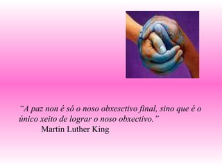 “ A paz non é só o noso obxesctivo final, sino que é o único xeito de lograr o noso obxectivo.” Martin Luther King 
