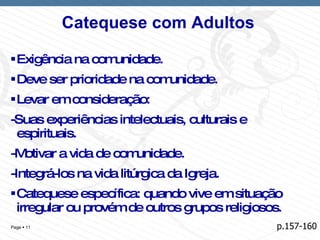 Catequese com Adultos  Exigência na comunidade. Deve ser prioridade na comunidade. Levar em consideração: -Suas experiências intelectuais, culturais e espirituais. -Motivar a vida de comunidade. -Integrá-los na vida litúrgica da Igreja. Catequese específica: quando vive em situação irregular ou provém de outros grupos religiosos. p.157-160 
