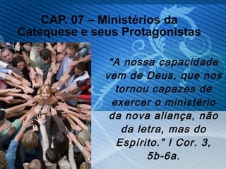 CAP. 07 – Ministérios da Catequese e seus Protagonistas “ A nossa capacidade vem de Deus, que nos tornou capazes de exercer o ministério da nova aliança, não da letra, mas do Espírito.” I Cor. 3, 5b-6a. 