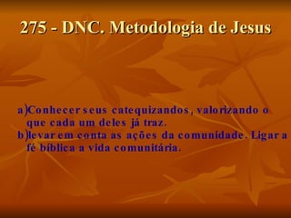 275 - DNC. Metodologia de Jesus a)Conhecer seus catequizandos, valorizando o que cada um deles já traz. b)levar em conta as ações da comunidade. Ligar a fé bíblica a vida comunitária. 