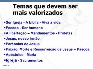 Temas que devem ser mais valorizados Ser Igreja - A bíblia - Viva a vida Pecado - Ser humano A libertação – Mandamentos - Profetas Jesus, nosso irmão. Parábolas de Jesus Paixão, Morte e Ressurreição de Jesus – Páscoa. Apóstolos - Maria  Igreja  - Sacramentos 