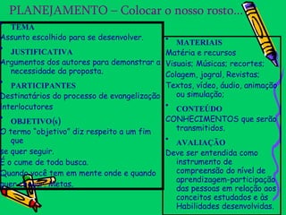 MATERIAIS Matéria e recursos Visuais; Músicas; recortes; Colagem, jogral, Revistas; Textos, vídeo, áudio, animação ou simulação; CONTEÚDO CONHECIMENTOS que serão transmitidos. AVALIAÇÃO Deve ser entendida como instrumento de compreensão do nível de aprendizagem-participação das pessoas em relação aos conceitos estudados e às Habilidades desenvolvidas. PLANEJAMENTO – Colocar o nosso rosto... TEMA Assunto escolhido para se desenvolver. JUSTIFICATIVA Argumentos dos autores para demonstrar a necessidade da proposta. PARTICIPANTES Destinatários do processo de evangelização interlocutores OBJETIVO(s) O termo “objetivo” diz respeito a um fim que se quer seguir. É o cume de toda busca. Quando você tem em mente onde e quando quer chegar. Metas. 
