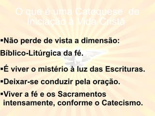 O que é uma Catequese  de Iniciação à Vida Cristã  Não perde de vista a dimensão: Bíblico-Litúrgica da fé. É viver o mistério à luz das Escrituras. Deixar-se conduzir pela oração. Viver a fé e os Sacramentos intensamente, conforme o Catecismo. 