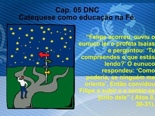 Cap. 05 DNC Catequese como educação na Fé. “ Felipe acorreu, ouviu o eunuco ler o profeta Isaías e perguntou: ‘Tu compreendes o que estás lendo?’ O eunuco respondeu: ‘Como poderia, se ninguém me orienta’. Então convidou Filipe a subir e a sentar-se junto dele” ( Atos 8, 30-31). 