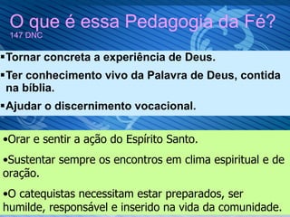 O que é essa Pedagogia da Fé?  147 DNC Tornar concreta a experiência de Deus. Ter conhecimento vivo da Palavra de Deus, contida na bíblia. Ajudar o discernimento vocacional. Orar e sentir a ação do Espírito Santo. Sustentar sempre os encontros em clima espiritual e de oração. O catequistas necessitam estar preparados, ser humilde, responsável e inserido na vida da comunidade. 
