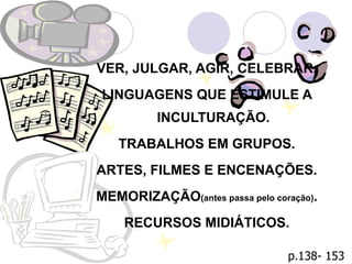 Métodos VER, JULGAR, AGIR, CELEBRAR. LINGUAGENS QUE ESTIMULE A INCULTURAÇÃO. TRABALHOS EM GRUPOS. ARTES, FILMES E ENCENAÇÕES. MEMORIZAÇÃO (antes passa pelo coração) . RECURSOS MIDIÁTICOS. p.138- 153 
