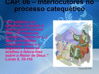 CAP. 06 – Interlocutores no processo catequético “ Ao voltarem, os apóstolos contaram a Jesus quanto haviam feito. Ele tomou-os consigo e retirou-se [...] Mas as multidões souberam disso e o seguiram. Jesus as acolheu e falava-lhes sobre o Reino de Deus.” Lucas 9, 10-11b Ver p.162\169 
