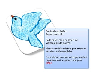 Derivada do latín: Pacen: asentida. Pode referirse a ausencia de violencia ou de guerra. Neste sentido existe a paz entre as nacións , e dentro delas.  Este obxectivo e asumido por moitas organizacións, e sobre todo pola  ONU. 