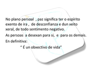 No plano persoal  , paz significa ter o espírito  exento de ira ,  de desconfianza e dun xeito xeral, de todo sentimento negativo.  As persoas  a desexan para si,  e  para os demais. En definitiva: “  É un obxectivo de vida” 