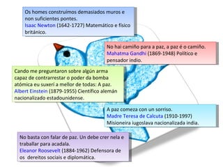 Os homes construímos demasiados muros e non suficientes pontes. Isaac Newton  (1642-1727) Matemático e físico británico. No hai camiño para a paz, a paz é o camiño. Mahatma Gandhi  (1869-1948) Político e pensador indio.  Cando me preguntaron sobre algún arma capaz de contrarrestar o poder da bomba atómica eu suxerí a mellor de todas: A paz. Albert Einstein  (1879-1955) Científico alemán nacionalizado estadounidense.  A paz comeza con un sorriso. Madre Teresa de Calcuta  (1910-1997) Misioneira iugoslava nacionalizada india.  No basta con falar de paz. Un debe crer nela e traballar para acadala. Eleanor Roosevelt  (1884-1962) Defensora de os  dereitos sociais e diplomática. 