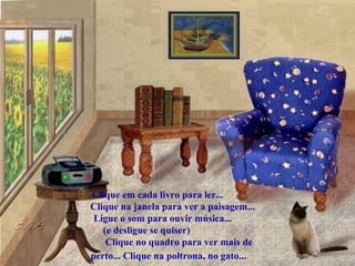 .
.
.
.
.
.
.
.
.
.
.
Clique em cada livro para ler...
Clique na janela para ver a paisagem...
Ligue o som para ouvir música...
(e desligue se quiser)
Clique no quadro para ver mais de
perto... Clique na poltrona, no gato...
 