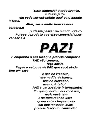 Esse comercial é todo branco,
                         e desse jeito
       ele pode ser entendido aqui e no mundo
inteiro.
            Aliás, seria muito bom se esse
comercial
               pudesse passar no mundo inteiro.
     Porque o produto que esse comercial quer
vender é a



                   PAZ!
  E enquanto o pessoal que precisa comprar a
               PAZ não compra,
                         faça assim:
     Pegue o estoque de PAZ que você ainda
tem em casa
                      e use no trânsito,
                    use na fila do banco,
                       use no elevador,
                       use no futebol.
               PAZ é um produto interessante!
                Porque quanto mais você usa,
                        mais você tem.
                   E se todo mundo usar
                  quem sabe chegue o dia
                   em que ninguém mais
                precise fazer um comercial
 