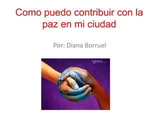 Como puedo contribuir con la
    paz en mi ciudad

        Por: Diana Borruel
 