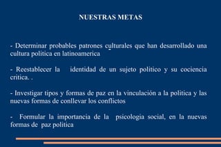 NUESTRAS METAS - - Determinar probables patrones culturales que han desarrollado una cultura politica en latinoamerica - Reestablecer la identidad de un sujeto politico y su cociencia critica. . - Investigar tipos y formas de paz en la vinculación a la politica y las nuevas formas de conllevar los conflictos - Formular la importancia de la psicologia social, en la nuevas formas de paz politica