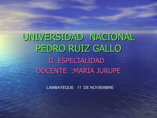 UNIVERSIDAD  NACIONAL PEDRO RUIZ GALLO II  ESPECIALIDAD  DOCENTE  :MARIA JURUPE LAMBAYEQUE  11  DE NOVIEMBRE 