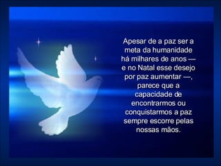 Apesar de a paz ser a meta da humanidade há milhares de anos — e no Natal esse desejo por paz aumentar —, parece que a capacidade de encontrarmos ou conquistarmos a paz sempre escorre pelas nossas mãos. 